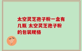 太空灵芝孢子粉一盒有几瓶 太空灵芝孢子粉的包装规格