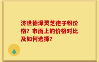 济世德泽灵芝孢子粉价格？市面上的价格对比及如何选择？