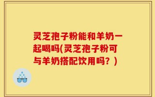 灵芝孢子粉能和羊奶一起喝吗(灵芝孢子粉可与羊奶搭配饮用吗？)