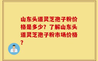 山东头道灵芝孢子粉价格是多少？了解山东头道灵芝孢子粉市场价格？