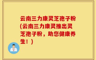 云南三力康灵芝孢子粉(云南三力康灵推出灵芝孢子粉，助您健康养生！)