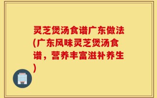 灵芝煲汤食谱广东做法(广东风味灵芝煲汤食谱，营养丰富滋补养生)