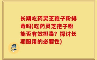 长期吃药灵芝孢子粉排毒吗(吃药灵芝孢子粉能否有效排毒？探讨长期服用的必要性)