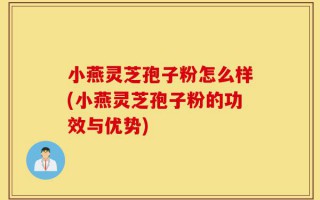 小燕灵芝孢子粉怎么样(小燕灵芝孢子粉的功效与优势)