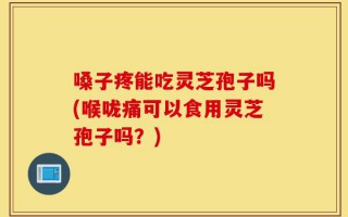 嗓子疼能吃灵芝孢子吗(喉咙痛可以食用灵芝孢子吗？)