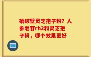 硒破壁灵芝孢子粉？人参皂苷rh2和灵芝孢子粉，哪个效果更好