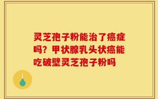 灵芝孢子粉能治了癌症吗？甲状腺乳头状癌能吃破壁灵芝孢子粉吗