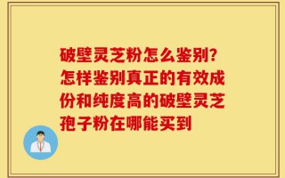 破壁灵芝粉怎么鉴别？怎样鉴别真正的有效成份和纯度高的破壁灵芝孢子粉在哪能买到