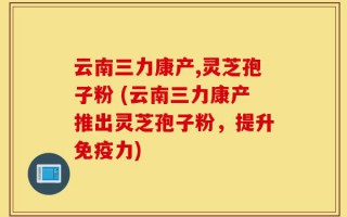 云南三力康产,灵芝孢子粉 (云南三力康产推出灵芝孢子粉，提升免疫力)