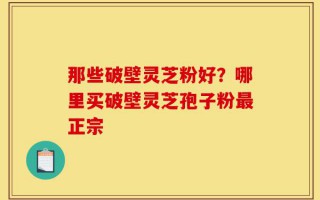 那些破壁灵芝粉好？哪里买破壁灵芝孢子粉最正宗
