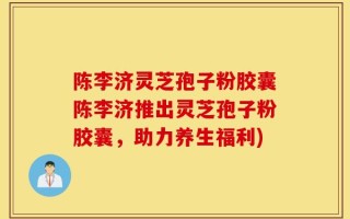 陈李济灵芝孢子粉胶囊陈李济推出灵芝孢子粉胶囊，助力养生福利)