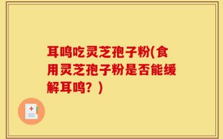 耳鸣吃灵芝孢子粉(食用灵芝孢子粉是否能缓解耳鸣？)