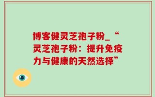 博客健灵芝孢子粉_“灵芝孢子粉：提升免疫力与健康的天然选择”