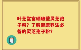 叶芝堂富硒破壁灵芝孢子粉？了解健康养生必备的灵芝孢子粉？