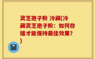 灵芝孢子粉 冷藏(冷藏灵芝孢子粉：如何存储才能保持最佳效果？)