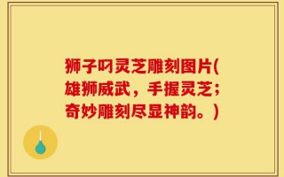 狮子叼灵芝雕刻图片(雄狮威武，手握灵芝；奇妙雕刻尽显神韵。)
