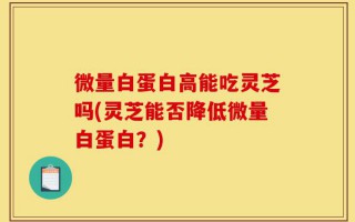 微量白蛋白高能吃灵芝吗(灵芝能否降低微量白蛋白？)