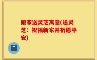 搬家送灵芝寓意(送灵芝：祝福新家并祈愿平安)