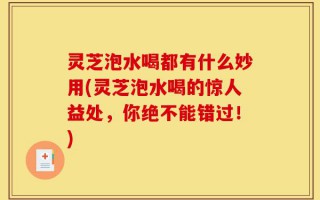 灵芝泡水喝都有什么妙用(灵芝泡水喝的惊人益处，你绝不能错过！)