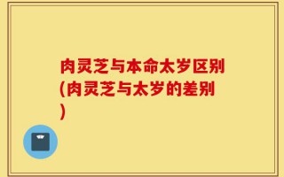 肉灵芝与本命太岁区别(肉灵芝与太岁的差别)