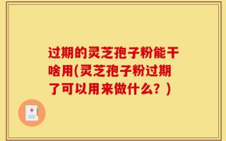 过期的灵芝孢子粉能干啥用(灵芝孢子粉过期了可以用来做什么？)