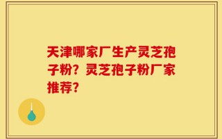 天津哪家厂生产灵芝孢子粉？灵芝孢子粉厂家推荐？