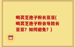 喝灵芝孢子粉长豆豆(喝灵芝孢子粉会导致长豆豆？如何避免？)