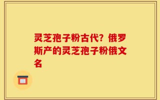 灵芝孢子粉古代？俄罗斯产的灵芝孢子粉俄文名