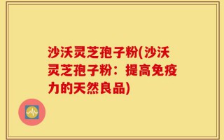 沙沃灵芝孢子粉(沙沃灵芝孢子粉：提高免疫力的天然良品)