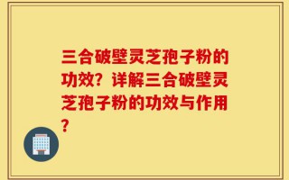 三合破壁灵芝孢子粉的功效？详解三合破壁灵芝孢子粉的功效与作用？