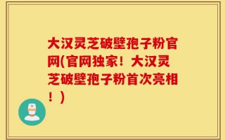 大汉灵芝破壁孢子粉官网(官网独家！大汉灵芝破壁孢子粉首次亮相！)