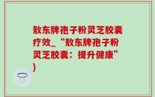 敖东牌孢子粉灵芝胶囊疗效_“敖东牌孢子粉灵芝胶囊：提升健康”)