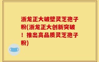 浙龙正大破壁灵芝孢子粉(浙龙正大创新突破！推出高品质灵芝孢子粉)