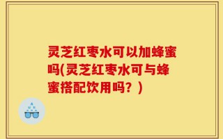 灵芝红枣水可以加蜂蜜吗(灵芝红枣水可与蜂蜜搭配饮用吗？)