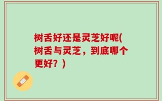 树舌好还是灵芝好呢(树舌与灵芝，到底哪个更好？)
