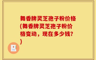 舞香牌灵芝孢子粉价格(舞香牌灵芝孢子粉价格变动，现在多少钱？)