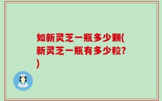 如新灵芝一瓶多少颗(新灵芝一瓶有多少粒？)