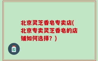 北京灵芝香皂专卖店(北京专卖灵芝香皂的店铺如何选择？)