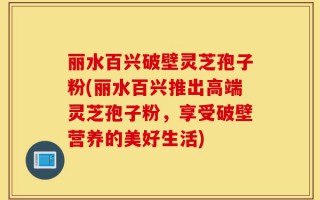 丽水百兴破壁灵芝孢子粉(丽水百兴推出高端灵芝孢子粉，享受破壁营养的美好生活)