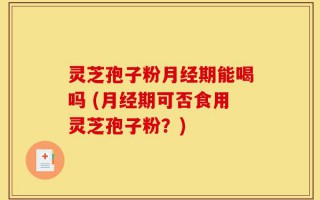 灵芝孢子粉月经期能喝吗 (月经期可否食用灵芝孢子粉？)