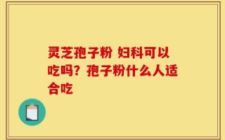 灵芝孢子粉 妇科可以吃吗？孢子粉什么人适合吃