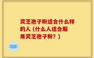 灵芝孢子粉适合什么样的人 (什么人适合服用灵芝孢子粉？)