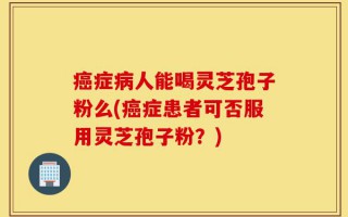 癌症病人能喝灵芝孢子粉么(癌症患者可否服用灵芝孢子粉？)