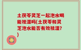 土茯苓灵芝一起泡水喝能祛湿吗(土茯苓和灵芝泡水能否有效祛湿？)