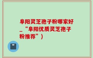 阜阳灵芝孢子粉哪家好_“阜阳优质灵芝孢子粉推荐”)