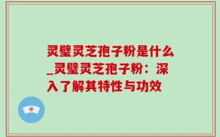 灵璧灵芝孢子粉是什么_灵璧灵芝孢子粉：深入了解其特性与功效