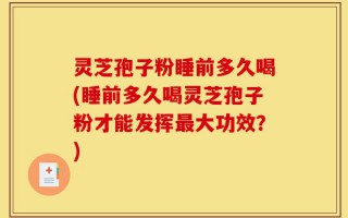 灵芝孢子粉睡前多久喝(睡前多久喝灵芝孢子粉才能发挥最大功效？)