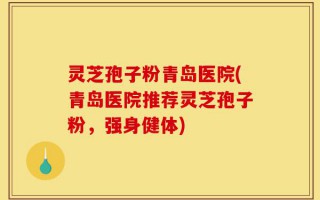 灵芝孢子粉青岛医院(青岛医院推荐灵芝孢子粉，强身健体)
