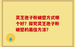 灵芝孢子粉破壁方式哪个好？探究灵芝孢子粉破壁的最佳方法？
