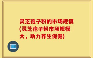 灵芝孢子粉的市场规模(灵芝孢子粉市场规模大，助力养生保健)